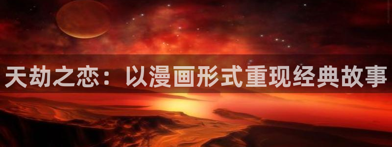 51漫画免费漫画页面漫画弹窗：天劫之恋：以漫画形式重现经典故事